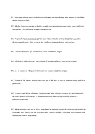 991) Aprenda a valorizar quem verdadeiramente te valoriza. Aprenda a dar valor a quem na humildade
te tem como prioridade.
992) Não é o elogio que revela a verdadeira amizade e sim gestos e atos, que muitas vezes no silêncio,
nos revelam a sinceridade de uma verdadeira amizade.
993) Vai perceber que aqueles que apertam a sua mão nos lúculos jantares da abastança, que lhe
abraçam quando você está lá em cima, não estarão contigo quando você mais precisar.
994) É no deserto da vida que encontramos nossos verdadeiros amigos.
995) Dificilmente você encontrará a sinceridade da amizade na fartura, mas sim na escassez.
996) São os revezes da vida que revelam quem são nossos verdadeiros amigos.
997) Quando o 'TER' passa a ser mais valorizado que o 'SER', está na hora de repensar nossos padrões e
prioridades.
998) Vejo uma inversão de valores em muitas pessoas. Supervalorizam gente da alta, amizades muito
recentes, pessoas influentes etc., e deixam em segundo plano pessoas humildes, sinceras e
verdadeiras amizades.
999) Não acredite em tudo que te dizem, aprenda a triar, evite dar ouvidos às conversas que te deixarão
para baixo, ouça mais do que fale, pois Deus te fez com dois ouvidos e uma boca, num claro sinal, que
você deve ouvir mais do que falar.
 