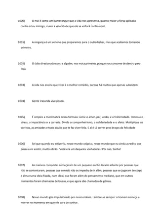 1000) O mal é como um bumerangue que a vida nos apresenta, quanto maior a força aplicada
contra o teu inimigo, maior a velocidade que ele se voltará contra você.
1001) A vingança é um veneno que preparamos para o outro beber, mas que acabamos tomando
primeiro.
1002) O ódio direcionado contra alguém, nos mata primeiro, porque nos consome de dentro para
fora.
1003) A vida nos ensina que viver é o melhor remédio, porque há muitos que apenas subsistem.
1004) Gente iracunda vive pouco.
1005) É simples a matemática dessa fórmula: some o amor, paz, união, e a fraternidade. Diminua o
stress, a impaciência e a correria. Divida o companheirismo, a solidariedade e o afeto. Multiplique os
sorrisos, as amizades e tudo aquilo que te faz viver feliz. E aí é só correr pros braços da felicidade
1006) Sei que quando eu estiver lá, nesse mundo utópico, nesse mundo que eu ainda acredito que
possa a vir existir, muitos dirão: "você era um daqueles sonhadores! Por isso, Sonhe!
1007) As maiores conquistas começaram de um pequeno sonho levado adiante por pessoas que
não se contentaram, pessoas que o medo não os impediu de ir além, pessoas que se jogaram de corpo
e alma numa ideia fixada, num ideal, que foram além do pensamento mediano, que em outros
momentos foram chamadas de loucas, e que agora são chamados de gênios.
1008) Nosso mundo gira impulsionado por nossos ideais. Lembre-se sempre: o homem começa a
morrer no momento em que ele para de sonhar.
 