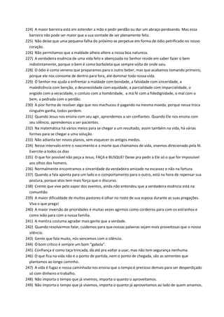 224) A maior barreira está em estender a mão e pedir perdão ou dar um abraço perdoando. Mas essa
barreira não pode ser maior que a sua vontade de ser plenamente feliz.
225) Não deixe que uma pequena falha do próximo se perpetue em forma de ódio petrificado no nosso
coração.
226) Não permitamos que a maldade alheia altere a nossa boa natureza.
227) A verdadeira essência de uma vida feliz e abençoada no Senhor reside em saber fazer o bem
indistintamente, porque o bem é como borboleta que sempre volta de onde saiu.
228) O ódio é como veneno que preparamos para o outro beber, mas que acabamos tomando primeiro,
porque ele nos consome de dentro para fora, até dominar toda nossa vida.
229) Ó Senhor me ajuda a enfrentar a maldade com bondade, a falsidade com sinceridade, a
maledicência com benção, a desonestidade com equidade, a parcialidade com imparcialidade, o
engodo com a veracidade, o conluio com a hombridade, a má fé com a fidedignidade, o mal com o
bem, a pedrada com o perdão.
230) A pior forma de resolver algo que nos machucou é pagando na mesma moeda, porque nessa troca
ninguém ganha, todos perdem.
231) Quando Jesus nos ensina com seu agir, aprendemos a ser confiantes. Quando Ele nos ensina com
seu silêncio, aprendemos a ser pacientes.
232) Na matemática há vários meios para se chegar a um resultado, assim também na vida, há várias
formas para se chegar a uma solução.
233) Não adianta ter novos planos, sem esquecer os antigos medos.
234) Nesse intervalo entre o nascimento e a morte que chamamos de vida, vivemos direcionado pela fé.
Exercite-a todos os dias
235) O que for possível não peça a Jesus, FAÇA e BUSQUE! Deixe pra pedir a Ele só o que for impossível
aos olhos dos homens.
236) Normalmente encontramos a sinceridade da verdadeira amizade na escassez e não na fartura.
237) Quando a fala aponta para um lado e o comportamento para o outro, está na hora de repensar sua
postura, porque atos tem mais força que o discurso.
238) Crente que vive pelo vapor dos eventos, ainda não entendeu que a verdadeira essência está na
comunhão.
239) A maior dificuldade de muitos pastores é olhar no rosto de sua esposa durante as suas pregações.
Viva o que prega!
240) A maior inversão de prioridades é muitas vezes agirmos como cordeiros para com os estranhos e
como leão para com a nossa família.
241) A mentira costuma agradar mais gente que a verdade.
242) Quando resolvermos falar, cuidemos para que nossas palavras sejam mais proveitosas que o nosso
silêncio.
243) Gente que fala muito, nós vencemos com o silêncio.
244) O bom crítico é sempre um bom “gabola”.
245) Confiança é como taça trincada, dá até pra voltar a usar, mas não tem segurança nenhuma.
246) O que fica na vida não é o ponto de partida, nem o ponto de chegada, são as sementes que
plantamos ao longo caminho.
247) A vida é fugaz e nossa caminhada nos ensina que o tempo é precioso demais para ser desperdiçado
só com dinheiro e trabalho.
248) Não importa o tempo que já vivemos, importa o quanto o aproveitamos.
249) Não importa o tempo que já vivemos, importa o quanto já aproveitamos ao lado de quem amamos.
 