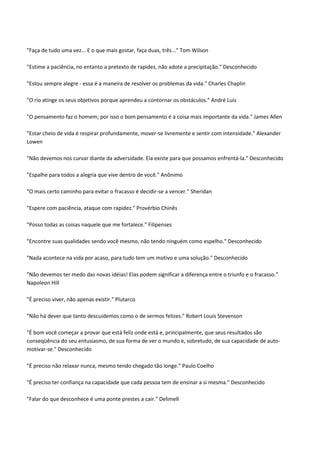 "Faça de tudo uma vez... E o que mais gostar, faça duas, três..." Tom Wilson
"Estime a paciência, no entanto a pretexto de rapidez, não adote a precipitação." Desconhecido
"Estou sempre alegre - essa é a maneira de resolver os problemas da vida." Charles Chaplin
"O rio atinge os seus objetivos porque aprendeu a contornar os obstáculos." André Luis
"O pensamento faz o homem; por isso o bom pensamento é a coisa mais importante da vida." James Allen
"Estar cheio de vida é respirar profundamente, mover-se livremente e sentir com intensidade." Alexander
Lowen
"Não devemos nos curvar diante da adversidade. Ela existe para que possamos enfrentá-la." Desconhecido
"Espalhe para todos a alegria que vive dentro de você." Anônimo
"O mais certo caminho para evitar o fracasso é decidir-se a vencer." Sheridan
"Espere com paciência, ataque com rapidez." Provérbio Chinês
"Posso todas as coisas naquele que me fortalece." Filipenses
"Encontre suas qualidades sendo você mesmo, não tendo ninguém como espelho." Desconhecido
"Nada acontece na vida por acaso, para tudo tem um motivo e uma solução." Desconhecido
"Não devemos ter medo das novas idéias! Elas podem significar a diferença entre o triunfo e o fracasso."
Napoleon Hill
"É preciso viver, não apenas existir." Plutarco
"Não há dever que tanto descuidemos como o de sermos felizes." Robert Louis Stevenson
"É bom você começar a provar que está feliz onde está e, principalmente, que seus resultados são
conseqüência do seu entusiasmo, de sua forma de ver o mundo e, sobretudo, de sua capacidade de auto-
motivar-se." Desconhecido
"É preciso não relaxar nunca, mesmo tendo chegado tão longe." Paulo Coelho
"É preciso ter confiança na capacidade que cada pessoa tem de ensinar a si mesma." Desconhecido
"Falar do que desconhece é uma ponte prestes a cair." Delimell
 