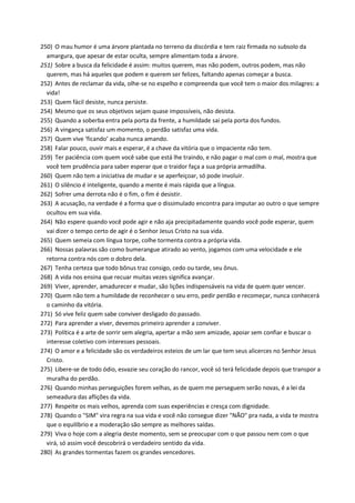 250) O mau humor é uma árvore plantada no terreno da discórdia e tem raiz firmada no subsolo da
amargura, que apesar de estar oculta, sempre alimentam toda a árvore.
251) Sobre a busca da felicidade é assim: muitos querem, mas não podem, outros podem, mas não
querem, mas há aqueles que podem e querem ser felizes, faltando apenas começar a busca.
252) Antes de reclamar da vida, olhe-se no espelho e compreenda que você tem o maior dos milagres: a
vida!
253) Quem fácil desiste, nunca persiste.
254) Mesmo que os seus objetivos sejam quase impossíveis, não desista.
255) Quando a soberba entra pela porta da frente, a humildade sai pela porta dos fundos.
256) A vingança satisfaz um momento, o perdão satisfaz uma vida.
257) Quem vive ‘ficando’ acaba nunca amando.
258) Falar pouco, ouvir mais e esperar, é a chave da vitória que o impaciente não tem.
259) Ter paciência com quem você sabe que está lhe traindo, e não pagar o mal com o mal, mostra que
você tem prudência para saber esperar que o traidor faça a sua própria armadilha.
260) Quem não tem a iniciativa de mudar e se aperfeiçoar, só pode involuir.
261) O silêncio é inteligente, quando a mente é mais rápida que a língua.
262) Sofrer uma derrota não é o fim, o fim é desistir.
263) A acusação, na verdade é a forma que o dissimulado encontra para imputar ao outro o que sempre
ocultou em sua vida.
264) Não espere quando você pode agir e não aja precipitadamente quando você pode esperar, quem
vai dizer o tempo certo de agir é o Senhor Jesus Cristo na sua vida.
265) Quem semeia com língua torpe, colhe tormenta contra a própria vida.
266) Nossas palavras são como bumerangue atirado ao vento, jogamos com uma velocidade e ele
retorna contra nós com o dobro dela.
267) Tenha certeza que todo bônus traz consigo, cedo ou tarde, seu ônus.
268) A vida nos ensina que recuar muitas vezes significa avançar.
269) Viver, aprender, amadurecer e mudar, são lições indispensáveis na vida de quem quer vencer.
270) Quem não tem a humildade de reconhecer o seu erro, pedir perdão e recomeçar, nunca conhecerá
o caminho da vitória.
271) Só vive feliz quem sabe conviver desligado do passado.
272) Para aprender a viver, devemos primeiro aprender a conviver.
273) Política é a arte de sorrir sem alegria, apertar a mão sem amizade, apoiar sem confiar e buscar o
interesse coletivo com interesses pessoais.
274) O amor e a felicidade são os verdadeiros esteios de um lar que tem seus alicerces no Senhor Jesus
Cristo.
275) Libere-se de todo ódio, esvazie seu coração do rancor, você só terá felicidade depois que transpor a
muralha do perdão.
276) Quando minhas perseguições forem velhas, as de quem me perseguem serão novas, é a lei da
semeadura das aflições da vida.
277) Respeite os mais velhos, aprenda com suas experiências e cresça com dignidade.
278) Quando o "SIM" vira regra na sua vida e você não consegue dizer "NÃO" pra nada, a vida te mostra
que o equilíbrio e a moderação são sempre as melhores saídas.
279) Viva o hoje com a alegria deste momento, sem se preocupar com o que passou nem com o que
virá, só assim você descobrirá o verdadeiro sentido da vida.
280) As grandes tormentas fazem os grandes vencedores.
 