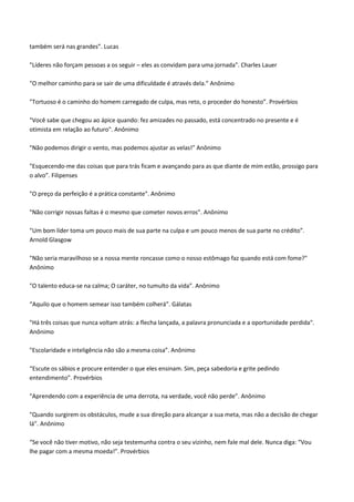 também será nas grandes”. Lucas
"Líderes não forçam pessoas a os seguir – eles as convidam para uma jornada". Charles Lauer
"O melhor caminho para se sair de uma dificuldade é através dela.” Anônimo
"Tortuoso é o caminho do homem carregado de culpa, mas reto, o proceder do honesto”. Provérbios
"Você sabe que chegou ao ápice quando: fez amizades no passado, está concentrado no presente e é
otimista em relação ao futuro". Anônimo
"Não podemos dirigir o vento, mas podemos ajustar as velas!” Anônimo
"Esquecendo-me das coisas que para trás ficam e avançando para as que diante de mim estão, prossigo para
o alvo”. Filipenses
"O preço da perfeição é a prática constante". Anônimo
"Não corrigir nossas faltas é o mesmo que cometer novos erros”. Anônimo
"Um bom líder toma um pouco mais de sua parte na culpa e um pouco menos de sua parte no crédito”.
Arnold Glasgow
"Não seria maravilhoso se a nossa mente roncasse como o nosso estômago faz quando está com fome?"
Anônimo
"O talento educa-se na calma; O caráter, no tumulto da vida”. Anônimo
“Aquilo que o homem semear isso também colherá”. Gálatas
"Há três coisas que nunca voltam atrás: a flecha lançada, a palavra pronunciada e a oportunidade perdida".
Anônimo
"Escolaridade e inteligência não são a mesma coisa”. Anônimo
“Escute os sábios e procure entender o que eles ensinam. Sim, peça sabedoria e grite pedindo
entendimento”. Provérbios
"Aprendendo com a experiência de uma derrota, na verdade, você não perde”. Anônimo
"Quando surgirem os obstáculos, mude a sua direção para alcançar a sua meta, mas não a decisão de chegar
lá”. Anônimo
“Se você não tiver motivo, não seja testemunha contra o seu vizinho, nem fale mal dele. Nunca diga: “Vou
lhe pagar com a mesma moeda!”. Provérbios
 