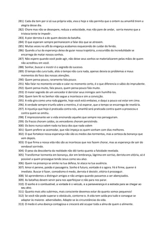 281) Cada dia tem por si só sua própria vida, viva o hoje e não permita que o ontem ou amanhã tirem a
alegria desse dia.
282) Chore mas não se desespere, reduza a velocidade, mas não pare de andar, sorria mesmo que a
tristeza tente te impedir .
283) A pior derrota é a de quem desiste da batalha.
284) O que esperam sempre permanecem a falar dos que se atrevem.
285) Muitas vezes no afã da vingança acabamos esquecendo de cuidar do ferido.
286) Quando a luz da esperança deixa de guiar nossa trajetória, a escuridão da incredulidade se
encarrega de matar nossos sonhos.
287) Não espere quando você pode agir, não deixe seus sonhos se materializarem pelas mãos de quem
não acreditou em você.
288) Sonhar, buscar e insistir é o segredo do sucesso.
289) O tempo não cura tudo, aliás o tempo não cura nada, apenas desvia os problemas e maus
momentos do foco das nossas atenções.
290) Quem pensa pouco, raramente fala pouco.
291) Não falar no momento errado e calar no momento certo, é o que diferencia o sábio do imprudente.
292) Quem pensa muito, fala pouco, quem pensa pouco fala muito.
293) O maior segredo de um vencedor é derrotar seus inimigos sem humilhá-los.
294) Quem tem fé no Senhor não segue a incerteza e sim a convicção.
295) A vida gira como uma roda gigante, hoje você está embaixo, e daqui a pouco vai estar em cima.
296) A verdade sempre triunfa sobre a mentira, é só esperar, que o tempo se encarrega de revelá-la.
297) A injustiça que hoje é praticada contra nós, amanhã será praticada contra quem a provocou e
contra quem se omitiu.
298) É impressionante ver a vida ensinando aqueles que sempre nos perseguiram.
299) Os fracos choram caídos, os vencedores choram persistindo.
300) Os bons nunca valem nada na boca dos que nada valem
301) Quem prefere se acomodar, que não impeça os quem sonham com dias melhores.
302) O que fortalece nossa esperança não são os medos das tormentas, mas a certeza da bonança que
vem depois.
303) O que firma a nossa vida não são as incertezas que nos fazem chorar, mas as esperança de sair do
vendaval sorrindo.
304) O peso da descoberta da realidade não dói tanto quanto a falsidade revelada.
305) Transformar tormenta em bonança, dor em lembrança, lágrima em sorriso, derrota em vitória, só é
possível a quem prossegue tendo Jesus como seu alvo.
306) Quem na presença se omite na tua defesa, te ataca na tua ausência.
307) Amor é perene, paixão é passageira. Sonho é futuro, vontade é o agora. Fé é firme, querer é
imediato. Buscar é fazer, comodismo é medo, derrota é desistir, vitória é prosseguir.
308) Só aprendemos a distinguir amigos e não amigos quando passamos a ser abençoados.
309) As batalhas devem servir para nos aperfeiçoar e não para nos parar.
310) O sonho é o combustível, a vontade é o veículo, e a perseverança é a estrada para se chegar ao
seu alvo.
311) Quanto mais alto subirmos, mais consciente devemos estar do quanto somos pequenos!
312) Se você não pode superar o obstáculo, contorne-o. A vida tem saída pra tudo e consegue se
adaptar às maiores adversidades. Adapte-se às circunstâncias da vida.
313) O medo é uma doença contagiosa e crescerá até ocupar toda a alma de quem o alimente.
 