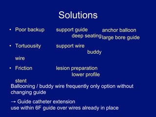 Solutions
•  Poor backup     support guide      anchor balloon
                         deep seating large bore guide
•  Tortuousity     support wire
                                  buddy
  wire
•  Friction        lesion preparation
                          lower profile
  stent
Ballooning / buddy wire frequently only option without
changing guide
→ Guide catheter extension
use within 6F guide over wires already in place
 