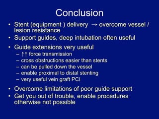 Conclusion
•  Stent (equipment ) delivery → overcome vessel /
   lesion resistance
•  Support guides, deep intubation often useful
•  Guide extensions very useful
  –  ↑↑ force transmission
  –  cross obstructions easier than stents
  –  can be pulled down the vessel
  –  enable proximal to distal stenting
  –  very useful vein graft PCI
•  Overcome limitations of poor guide support
•  Get you out of trouble, enable procedures
   otherwise not possible
 