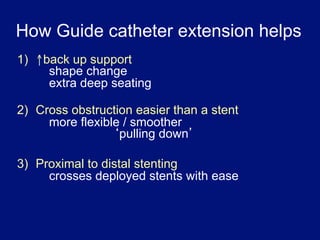 How Guide catheter extension helps
1)  ↑back up support
      shape change
      extra deep seating

2) Cross obstruction easier than a stent
     more flexible / smoother
                  pulling down

3)  Proximal to distal stenting
      crosses deployed stents with ease
 