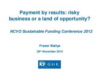 Payment by results: risky
business or a land of opportunity?

NCVO Sustainable Funding Conference 2012


              Fraser Battye
             28th November 2012
 