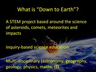 What is “Down to Earth”?
A STEM project based around the science
of asteroids, comets, meteorites and
impacts
Inquiry-based science education
Multi-disciplinary (astronomy, geography,
geology, physics, maths, IT)