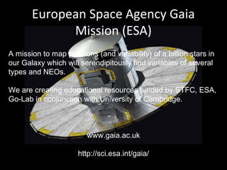 European Space Agency Gaia
Mission (ESA)
A mission to map positions (and variability) of a billion stars in
our Galaxy which will serendipitously find variables of several
types and NEOs.
We are creating educational resources funded by STFC, ESA,
Go-Lab in conjunction with University of Cambridge.
www.gaia.ac.uk
http://sci.esa.int/gaia/