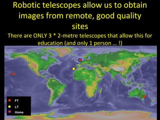 M
Robotic telescopes allow us to obtain
images from remote, good quality
sites
There are ONLY 3 * 2-metre telescopes that allow this for
education (and only 1 person … !)
FT
LT
Home