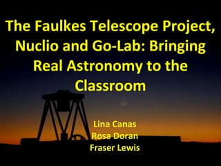 The Faulkes Telescope Project, 
Nuclio and Go-Lab: Bringing 
Real Astronomy to the 
Classroom 
Lina Canas 
Rosa Doran 
Fraser Lewis 
 