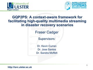Magee Campus




   GQP2PS: A context-aware framework for
 facilitating high-quality multimedia streaming
          in disaster recovery scenarios
                           Fraser Cadger
                            Supervisors:

                           Dr. Kevin Curran
                            Dr. Jose Santos
                           Dr. Sandra Moffett



                                                  1
http://isrc.ulster.ac.uk
 