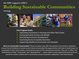 the GDC supports LISC’s  Building Sustainable Communities strategy ,[object Object],[object Object],[object Object],[object Object],[object Object],[object Object],What are Sustainable Communities?  These are places that offer the positive environments needed to ensure that all residents of varied income levels are provided the opportunities and tools to build assets, to participate in their communities, and to become part of the mainstream economy. They are, in effect, the embodiment of both &quot;community&quot; and &quot;development&quot; — places where human opportunity and social and economic vitality combine with a continuous process of growth, adaptation, and improvement. 