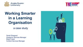 Working Smarter
in a Learning
Organisation
a case study
Sarah Elsegood
Academic Services Manager
Birgit Fraser
Content Services Manager
 