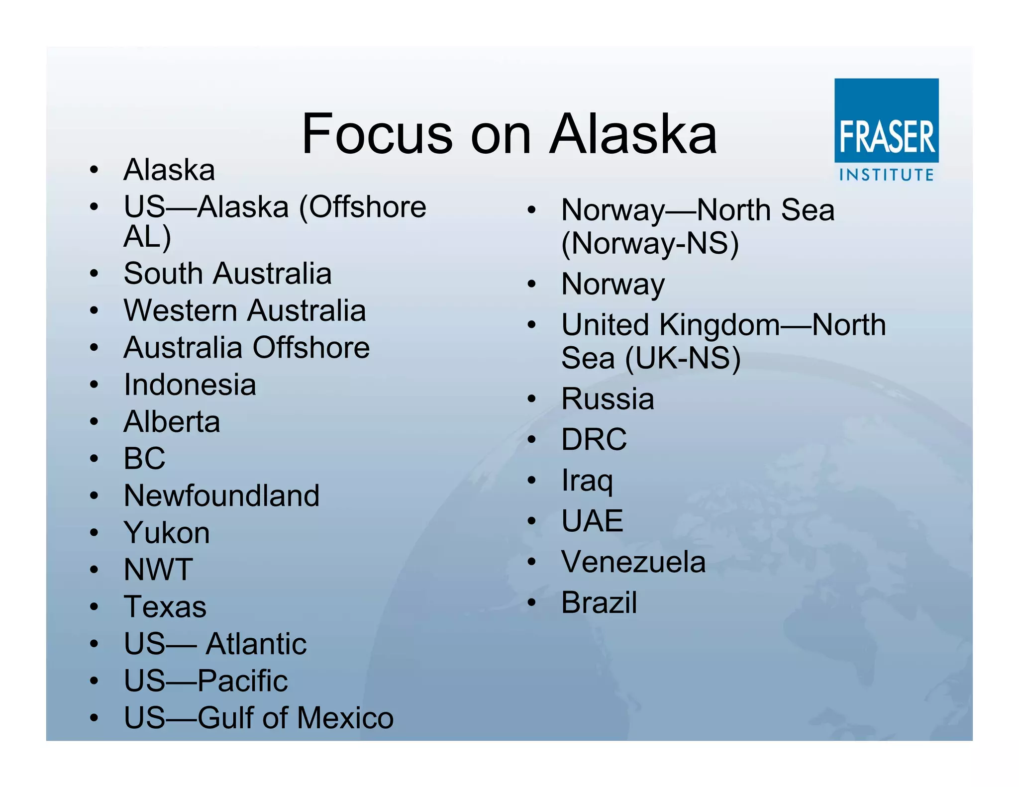 • Alaska
             Focus on Alaska
• US—Alaska (Offshore   • Norway—North Sea
  AL)                     (Norway-NS)
• South Australia       • Norway
• Western Australia     • United Kingdom—North
• Australia Offshore      Sea (UK-NS)
• Indonesia             • Russia
• Alberta
                        • DRC
• BC
• Newfoundland          • Iraq
• Yukon                 • UAE
• NWT                   • Venezuela
• Texas                 • Brazil
• US— Atlantic
• US—Pacific
• US—Gulf of Mexico
 