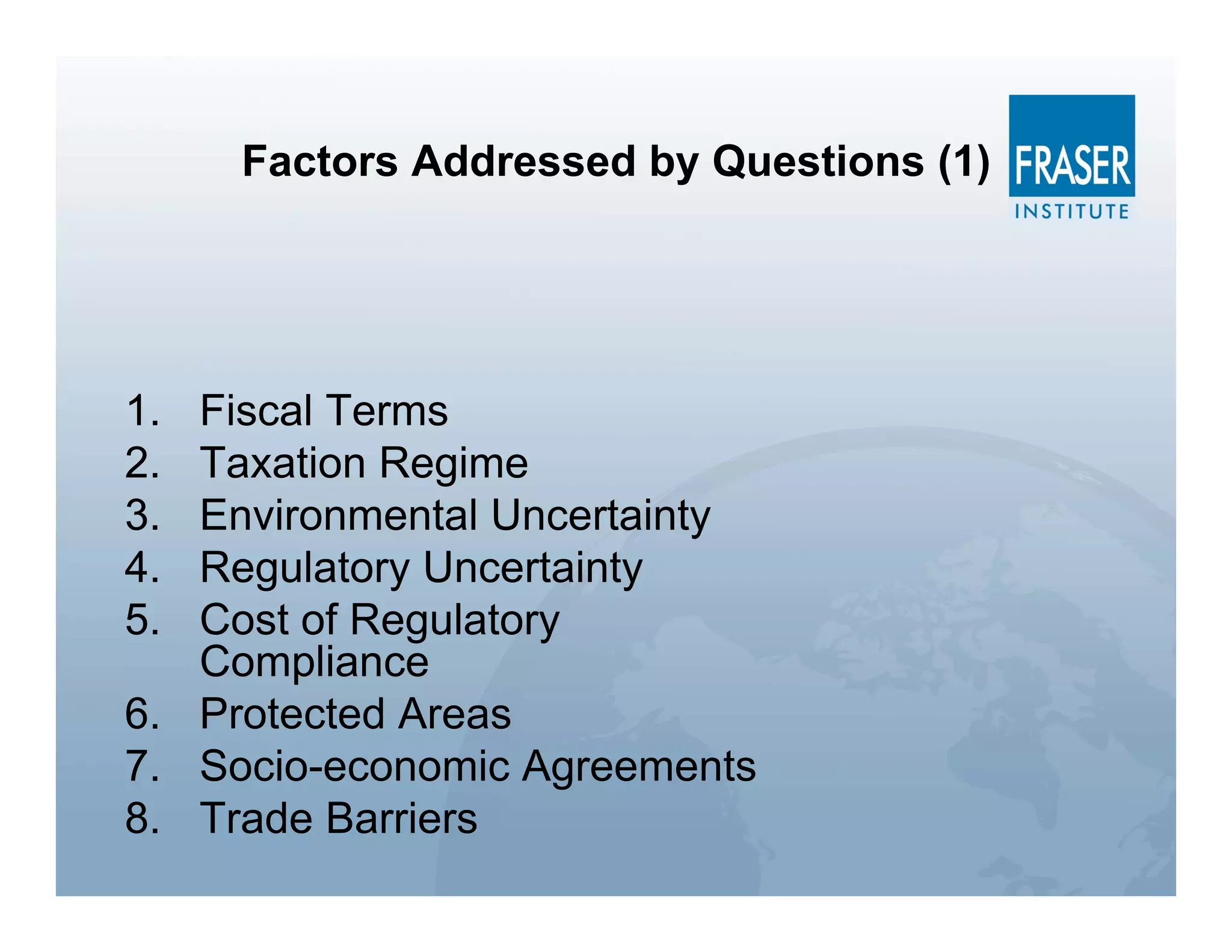 Factors Addressed by Questions (1)




1. Fiscal Terms
2. Taxation Regime
3. Environmental Uncertainty
4. Regulatory Uncertainty
5. Cost of Regulatory
   Compliance
6. Protected Areas
7. Socio-economic Agreements
8. Trade Barriers
 