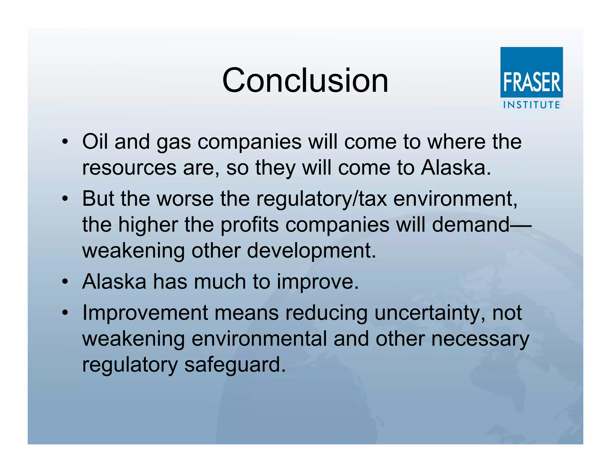 Conclusion
• Oil and gas companies will come to where the
  resources are, so they will come to Alaska.
• But the worse the regulatory/tax environment,
  the higher the profits companies will demand—
  weakening other development.
• Alaska has much to improve.
• Improvement means reducing uncertainty, not
  weakening environmental and other necessary
  regulatory safeguard.
 