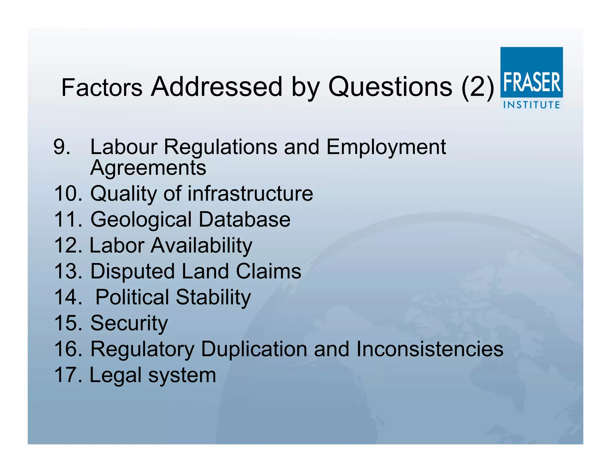 Factors Addressed by Questions (2)

9. Labour Regulations and Employment
    Agreements
10. Quality of infrastructure
11. Geological Database
12. Labor Availability
13. Disputed Land Claims
14. Political Stability
15. Security
16. Regulatory Duplication and Inconsistencies
17. Legal system
 