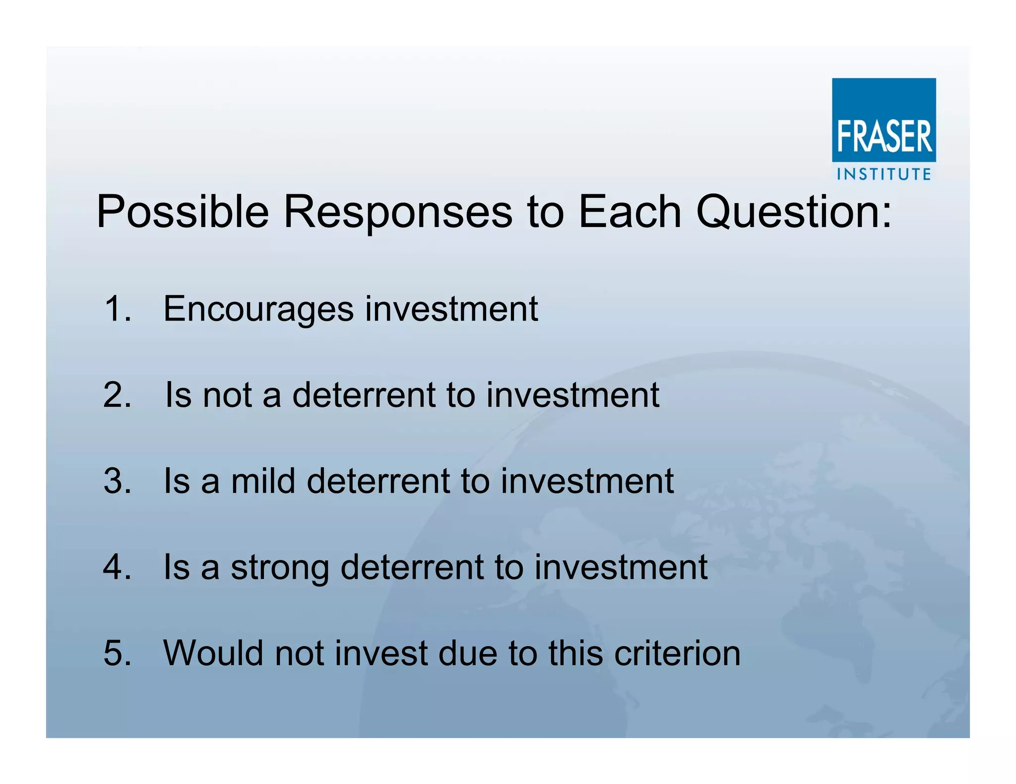 Possible Responses to Each Question:

1. Encourages investment

2. Is not a deterrent to investment

3. Is a mild deterrent to investment

4. Is a strong deterrent to investment

5. Would not invest due to this criterion
 