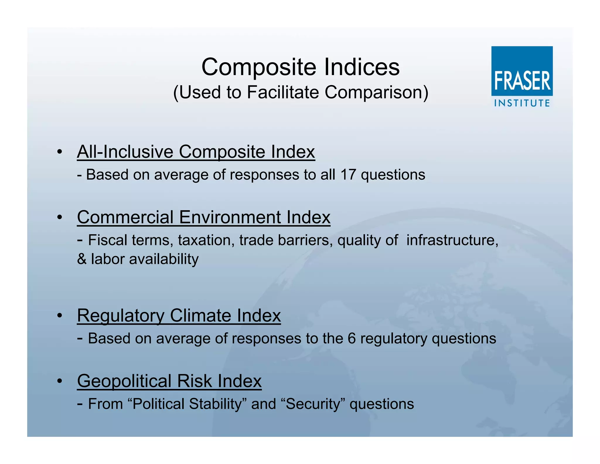 Composite Indices
                  (Used to Facilitate Comparison)


• All-Inclusive Composite Index
   - Based on average of responses to all 17 questions

• Commercial Environment Index
  - Fiscal terms, taxation, trade barriers, quality of infrastructure,
   & labor availability


• Regulatory Climate Index
  - Based on average of responses to the 6 regulatory questions

• Geopolitical Risk Index
  - From “Political Stability” and “Security” questions
 