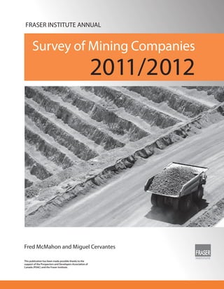 FRASER INSTITUTE ANNUAL


       Survey of Mining Companies
                                                           2011/2012




Fred McMahon and Miguel Cervantes

This publication has been made possible thanks to the
support of the Prospectors and Developers Association of
Canada (PDAC) and the Fraser Institute.
 