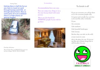 Getting There                                Accommodation

Getting there is half the fun as                                                             To ﬁnish it off
you have to travel on sand                       Accommodation here can vary.
through bumpy sand hills or
                                                 You can camp very cheap or at a
through dense forest. Also as                                                      If you are awesome you will go there
                                                 ﬁve star luxury hotel with room
some parts of it are a wetland                                                     as it is for awesome people only.
                                                 service.
there is a high chance of
getting bogged.                                                                    It is great and actually has activities
                                                 There are also hotels for
                                                                                   to do (not like other wetlands).
                                                 NORMAL people if you wish to
                                                 go there                          If you:
                                                                                   Are awesome
                                                                                   Like outdoors
                                                                                   Like beautiful landscapes
                                                                                   Like Luxury
                                                                                   Reckon they can take on the wild:
                                                                                   or just wants to come
                                                                                   this is the place for you. If you are
                                                                                   not like any of those things this is
                                                                                   still the place for you.

Out-door Adventure
The activities there are REALLY fun as you can
do lots of things. TRUST ME GO HERE.
 