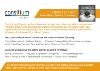 Fraser Nibbs, Plastics Consultant
Over the last 15 years, we have developed an extensive network of skilled professionals
within the plastics and materials manufacturing industries. Our knowledge within your
highly technical industry, enables us to identify and recommend credible candidates in
all geographical areas of the UK and Europe.
RECRUIT
Plastics Division
Sales & Commercial • Production & Operations Management • Technical Management
R&D • Design & NPD • Engineering & Maintenance • Supply Chain & Logistics
Business functions we are able to provide solutions for include:
Polymer Raw Materials, Additives, Rubber • Adhesives, Coatings,Plastic Composites, Lamination
Injection Moulding, Extrusion, Blow Moulding, Vacuum Forming, Thermoforming
We successfully recruit for businesses that manufacture the following:
For further information on the services we offer to the plastics industry, please contact
Fraser Nibbs on 07971 905875 or email fraser.nibbs@consiliumrecruit.com
 