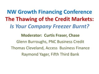 NW Growth Financing ConferenceThe Thawing of the Credit Markets:Is Your Company Freezer Burnt? Moderator:  Curtis Fraser, Chase Glenn Burroughs, PNC Business Credit Thomas Cleveland, Access  Business Finance Raymond Yager, Fifth Third Bank 