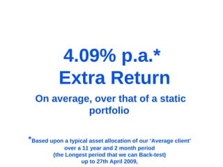 * Based upon a typical asset allocation of our ‘Average client’  over a 11 year and 2 month period  (the Longest period that we can Back-test)  up to 27th April 2009,  On average, over that of a static portfolio  4.09% p.a.*  Extra Return 