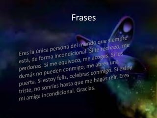 FrasesEres la única persona del mundo que siempre está, de forma incondicional. Si te rechazo, me perdonas. Si me equivoco, me acoges. Si los demás no pueden conmigo, me abres una puerta. Si estoy feliz, celebras conmigo. Si estoy triste, no sonríes hasta que me hagas reír. Eres mi amiga incondicional. Gracias.