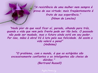 "A resistência de uma mulher nem sempre é prova de sua virtude; mais freqüentemente é fruto de sua experiência.“ (Ninon de Lenclos) “ Nada pior do que você ficar aí, parada, olhando para trás, quando a vida que vem pela frente pode ser tão bela. O passado não pode ser mudado, mas o futuro ainda está em seu poder. Por isso, mãos à obra! Vá à luta pela sua felicidade. Só assim a vida valerá a pena!” (Anônimo) "O problema, com o mundo, é que os estúpidos são excessivamente confiantes e os inteligentes são cheios de dúvidas."  (Bertrand Russell) 
