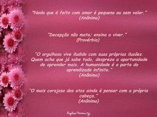 "Nada que é feito com amor é pequeno ou sem valor.“ (Anônimo) “ Decepção não mata; ensina a viver.”  (Provérbio) “ O orgulhoso vive iludido com suas próprias ilusões. Quem acha que já sabe tudo, despreza a oportunidade de aprender mais. A humanidade é a porta do aprendizado infinito.” (Anônimo) “ O mais corajoso dos atos ainda é pensar com a própria cabeça.” (Anônimo) 