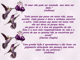 "O amor não pode ser ensinado, mas deve ser dado." (Anônimo) “ Cada pessoa que passa em nossa vida, passa sozinha. Cada pessoa é única e nenhuma substitui a outra. Cada pessoa que passa em nossa vida não nos deixa só porque deixa  um pouco de si e leva um pouquinho de nós. Essa é a mais bela responsabilidade da vida e a prova de que as pessoas não se encontram por acaso!” (Charles Chaplin) “ Uma grande lição é aprendermos a não fazer um julgamento antecipado das pessoas sem antes saber do seu potencial.”  (Anônimo) 