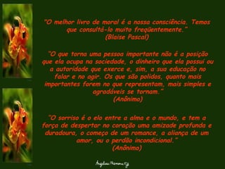 "O melhor livro de moral é a nossa consciência. Temos que consultá-lo muito freqüentemente.“ (Blaise Pascal) “ O que torna uma pessoa importante não é a posição que ela ocupa na sociedade, o dinheiro que ela possui ou a autoridade que exerce e, sim, a sua educação no falar e no agir. Os que são polidos, quanto mais importantes forem no que representam, mais simples e agradáveis se tornam.” (Anônimo) “ O sorriso é o elo entre a alma e o mundo, e tem a força de despertar no coração uma amizade profunda e duradoura, o começo de um romance, a aliança de um amor, ou o perdão incondicional.” (Anônimo) 