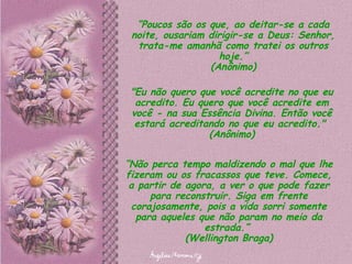 “ Poucos são os que, ao deitar-se a cada noite, ousariam dirigir-se a Deus: Senhor, trata-me amanhã como tratei os outros hoje.” (Anônimo) "Eu não quero que você acredite no que eu acredito. Eu quero que você acredite em você - na sua Essência Divina. Então você estará acreditando no que eu acredito."  (Anônimo) “ Não perca tempo maldizendo o mal que lhe fizeram ou os fracassos que teve. Comece, a partir de agora, a ver o que pode fazer para reconstruir. Siga em frente corajosamente, pois a vida sorri somente para aqueles que não param no meio da estrada.”  (Wellington Braga) 