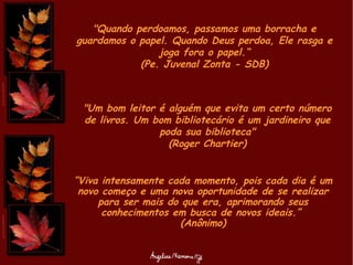 "Quando perdoamos, passamos uma borracha e guardamos o papel. Quando Deus perdoa, Ele rasga e joga fora o papel.“ (Pe. Juvenal Zonta - SDB) "Um bom leitor é alguém que evita um certo número de livros. Um bom bibliotecário é um jardineiro que poda sua biblioteca" (Roger Chartier) “ Viva intensamente cada momento, pois cada dia é um novo começo e uma nova oportunidade de se realizar para ser mais do que era, aprimorando seus conhecimentos em busca de novos ideais.”  (Anônimo) 