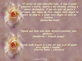 "O correr da vida embrulha tudo. A vida é assim: esquenta e esfria, aperta e daí afrouxa, sossega e depois desinquieta. O que ela quer da gente é coragem. Ser capaz de ficar alegre, mais alegre no meio da alegria, e ainda mais alegre no meio da tristeza.“ (Guimarães Rosa) “ Aquele que tudo adia nada deixará concluído, nem perfeito.” (Demócrito - filósofo grego) “ Nada pode magoá-lo a não ser que você dê poder para alguém o magoar.” (Harriet Rubin - escritora) 
