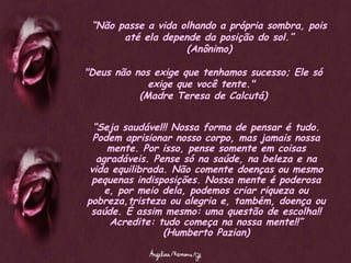 “ Não passe a vida olhando a própria sombra, pois até ela depende da posição do sol.” (Anônimo) "Deus não nos exige que tenhamos sucesso; Ele só exige que você tente."  (Madre Teresa de Calcutá) “ Seja saudável!! Nossa forma de pensar é tudo. Podem aprisionar nosso corpo, mas jamais nossa mente. Por isso, pense somente em coisas agradáveis. Pense só na saúde, na beleza e na vida equilibrada. Não comente doenças ou mesmo pequenas indisposições. Nossa mente é poderosa e, por meio dela, podemos criar riqueza ou pobreza,tristeza ou alegria e, também, doença ou saúde. É assim mesmo: uma questão de escolha!! Acredite: tudo começa na nossa mente!!” (Humberto Pazian) 