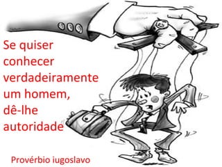 Se quiser
conhecer
verdadeiramente
um homem,
dê-lhe
autoridade

 Provérbio iugoslavo
 