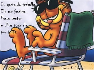 Eu gosto do trabalho.
Ele me fascina.
Posso sentar
e olhar para ele
por horas.




                        Jerome K. Jerome
 