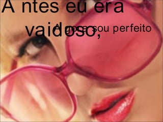 A ntes eu era
  vaidoso,
     A gora sou perfeito
 