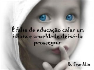 É falta de educação calar um
idiota e crueldade deixá-lo
          prosseguir



                     B. Franklin
 