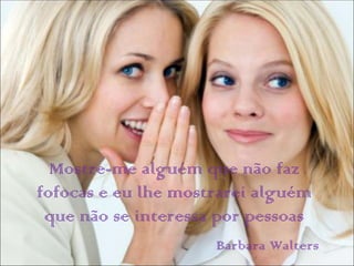 Mostre-me alguém que não faz
fofocas e eu lhe mostrarei alguém
 que não se interessa por pessoas
                     Barbara Walters
 