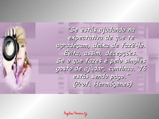 "Se estás ajudando na expectativa de que te agradeçam, deixa de fazê-lo. Evita, assim, decepções. Se o que fazes é pelo simples gosto de ajudar, continua. Já estás sendo pago.“   (Prof. Hermógenes) 