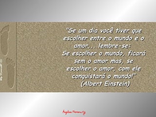 "Se um dia você tiver que escolher entre o mundo e o amor... lembre-se:  Se escolher o mundo, ficará sem o amor mas, se escolher o amor, com ele conquistará o mundo!“   (Albert Einstein) 
