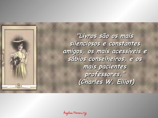 "Livros são os mais silenciosos e constantes amigos, os mais acessíveis e sábios conselheiros, e os mais pacientes professores.“   (Charles W. Elliot) 