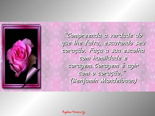 “ Compreenda a verdade do que lhe falta, escutando seu coração. Faça a sua escolha com humildade e coragem.Coragem é agir com o coração.”  (Benjamin Mandelbaun) 