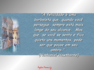 "A felicidade é uma borboleta que, quando você persegue, sempre está mais longe do seu alcance.  Mas que, se você se senta e fica quieto uns momentos, pode ser que pouse em seu ombro."  (Nathaniel Hawthorne) 