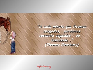 "A cada minuto que ficamos zangados,  perdemos sessenta segundos   de  felicidade .“ (Thomaz Overbury) 
