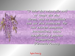 " O valor das coisas não está no tempo que elas duram, mas na intensidade com que elas acontecem. Por isso existem momentos inesquecíveis, coisas inexplicáveis e pessoas incomparáveis.”  (Fernando Pessoa) 
